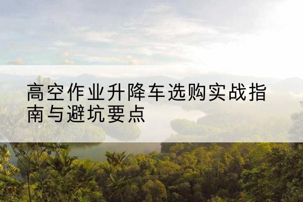 绥德升降车怎么选-高空作业升降车选购实战指南与避坑要点