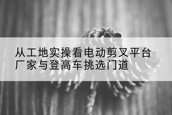 绥德电动剪叉升降平台厂家-从工地实操看电动剪叉平台厂家与登高车挑选门道
