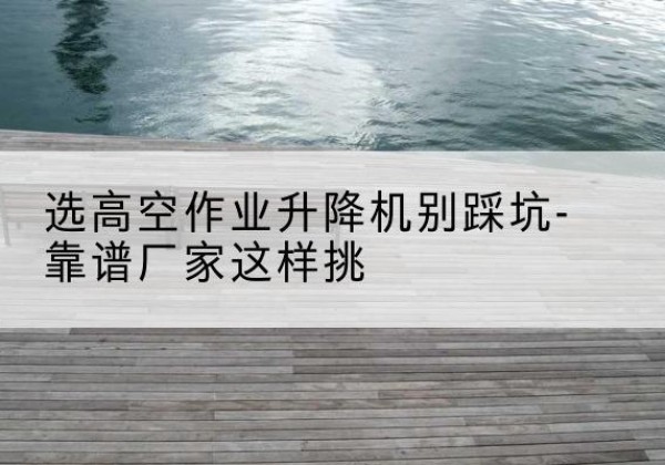 绥德剪叉式升降机厂家-选高空作业升降机别踩坑-靠谱厂家这样挑