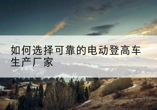 绥德电动登高车厂家-如何选择可靠的电动登高车生产厂家