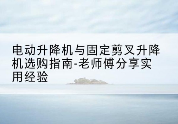 绥德电动升降机怎么选-电动升降机与固定剪叉升降机选购指南-老师傅分享实用经验