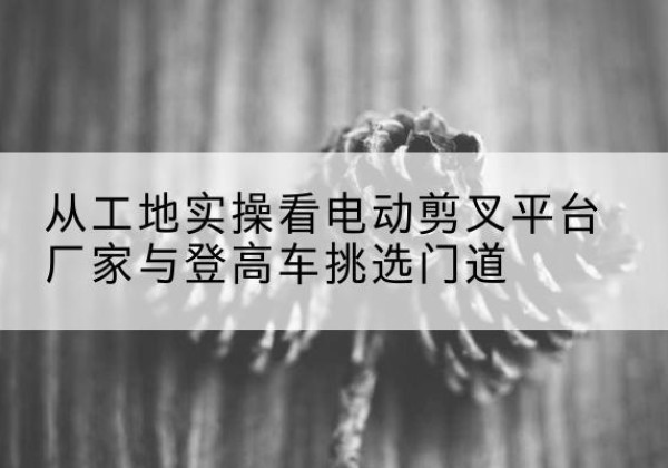 绥德电动剪叉升降平台厂家-从工地实操看电动剪叉平台厂家与登高车挑选门道